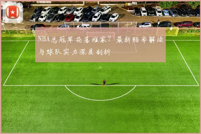 NBA总冠军花落谁家？最新赔率解读与球队实力深度剖析