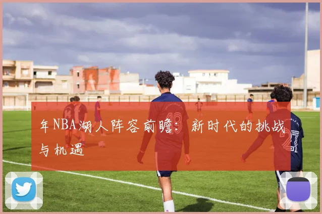 年NBA湖人阵容前瞻:新时代的挑战与机遇