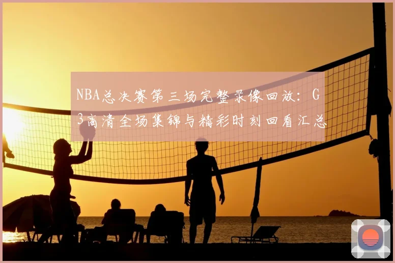 NBA总决赛第三场完整录像回放：G3高清全场集锦与精彩时刻回看汇总
