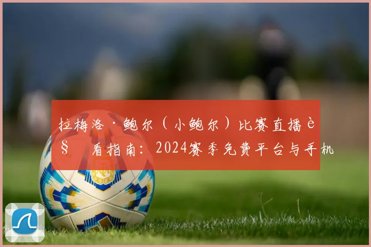 拉梅洛·鲍尔(小鲍尔)比赛直播观看指南:2024赛季免费平台与手机APP推荐