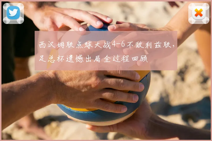 西汉姆联点球大战4-6不敌利兹联，足总杯遗憾出局全过程回顾